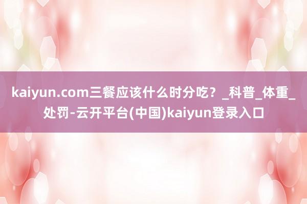 kaiyun.com三餐应该什么时分吃？_科普_体重_处罚-云开平台(中国)kaiyun登录入口