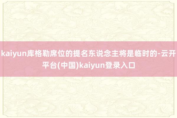 kaiyun库格勒席位的提名东说念主将是临时的-云开平台(中国)kaiyun登录入口