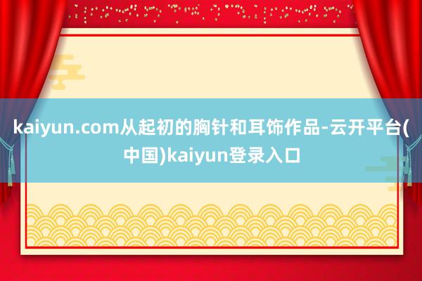 kaiyun.com从起初的胸针和耳饰作品-云开平台(中国)kaiyun登录入口