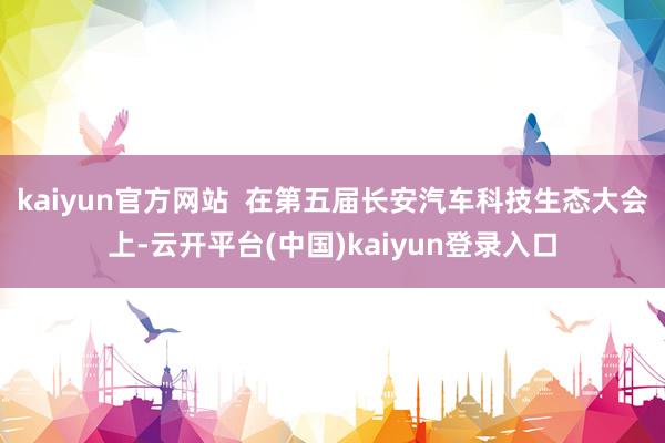 kaiyun官方网站  在第五届长安汽车科技生态大会上-云开平台(中国)kaiyun登录入口